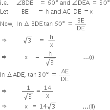 straight i. straight e. space space space space space angle BDE space space space space equals space 60 degree space and space angle DEA space equals space 30 degree
Let space space space space space space space space space BE space space space space space space equals space straight h space and space AC space space DE space equals straight x
Now comma space space In space increment space BDE space tan space 60 degree space equals space BE over DE
rightwards double arrow space space space space space space space space space space square root of 3 space space space space equals space space straight h over straight x
rightwards double arrow space space space space space space space space space space space straight x space space space space equals space space fraction numerator straight h over denominator square root of 3 end fraction space space space space space space space space space space space space space space space space space space... left parenthesis straight i right parenthesis
In space increment ADE comma space tan space 30 degree space equals space AE over DE
rightwards double arrow space space space space space space space space space fraction numerator 1 over denominator square root of 3 end fraction equals 14 over straight x
rightwards double arrow space space space space space space space space space space space straight x space space equals space 14 square root of 3 space space space space space space space space space space space space space space space space space space... left parenthesis ii right parenthesis