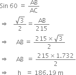 Sin space 60 space equals space AB over AC
rightwards double arrow space space space fraction numerator square root of 3 over denominator 2 end fraction equals AB over 215
rightwards double arrow space space space space space AB thin space equals space fraction numerator 215 cross times square root of 3 over denominator 2 end fraction
rightwards double arrow space space space space space AB space space equals space fraction numerator 215 cross times 1.732 over denominator 2 end fraction
rightwards double arrow space space space space space space straight h space space space equals space 186.19 space straight m