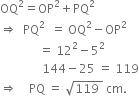 OQ squared equals OP squared plus PQ squared
rightwards double arrow space space PQ squared space space equals space OQ squared minus OP squared
space space space space space space space space space space space space space equals space 12 squared minus 5 squared
space space space space space space space space space space space space space space 144 minus 25 space equals space 119
rightwards double arrow space space space space PQ space equals space square root of 119 space end root space cm.