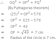 therefore space space space space space space OQ squared space equals space OP squared space plus space PQ squared
space space space space space space space space space left curly bracket By space Pythagoras space theorem right square bracket
rightwards double arrow space space space space space space left parenthesis 25 right parenthesis squared equals OP squared plus 576
rightwards double arrow space space space space space space OP squared space equals space 625 minus 576
rightwards double arrow space space space space space space OP squared space equals space 49
rightwards double arrow space space space space space space OP space equals space square root of 49 space equals space 7 space cm
rightwards double arrow space space space space space space Radius space of space the space circle space is space 7 space cm.