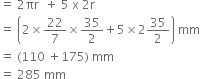 equals space 2 πr space space plus space 5 space straight x space 2 straight r
equals space open parentheses 2 cross times 22 over 7 cross times 35 over 2 plus 5 cross times 2 35 over 2 close parentheses space mm
equals space left parenthesis 110 space plus 175 right parenthesis space mm
equals space 285 space mm