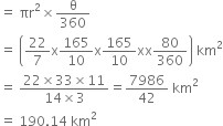 equals space πr squared cross times straight theta over 360
equals space open parentheses 22 over 7 straight x 165 over 10 straight x 165 over 10 xx 80 over 360 close parentheses space km squared
equals space fraction numerator 22 cross times 33 cross times 11 over denominator 14 cross times 3 end fraction equals 7986 over 42 space km squared
equals space 190.14 space km squared