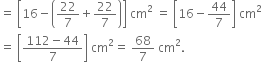 equals space open square brackets 16 minus open parentheses 22 over 7 plus 22 over 7 close parentheses close square brackets space cm squared space equals space open square brackets 16 minus 44 over 7 close square brackets space cm squared
equals space open square brackets fraction numerator 112 minus 44 over denominator 7 end fraction close square brackets space cm squared equals space 68 over 7 space cm squared.