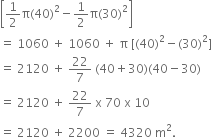 open square brackets 1 half straight pi left parenthesis 40 right parenthesis squared minus 1 half straight pi left parenthesis 30 right parenthesis squared close square brackets
equals space 1060 space plus space 1060 space plus space straight pi space left square bracket left parenthesis 40 right parenthesis squared minus left parenthesis 30 right parenthesis squared right square bracket
equals space 2120 space plus space 22 over 7 space left parenthesis 40 plus 30 right parenthesis left parenthesis 40 minus 30 right parenthesis
equals space 2120 space plus space 22 over 7 space straight x space 70 space straight x space 10
equals space 2120 space plus space 2200 space equals space 4320 space straight m squared.