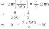 rightwards double arrow space space space 2 πr open parentheses straight theta over 360 close parentheses space equals space 2 over 9 space left parenthesis 2 πr right parenthesis
rightwards double arrow space space space space space straight theta over 360 space equals space 2 over 9
rightwards double arrow space space space space space space straight theta space space space equals space fraction numerator 2 space straight x space 360 over denominator 9 end fraction equals 80