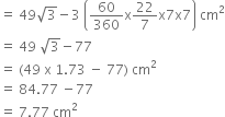 equals space 49 square root of 3 minus 3 space open parentheses 60 over 360 straight x 22 over 7 straight x 7 straight x 7 close parentheses space cm squared
equals space 49 space square root of 3 minus 77
equals space left parenthesis 49 space straight x space 1.73 space minus space 77 right parenthesis space cm squared
equals space 84.77 space minus 77
equals space 7.77 space cm squared