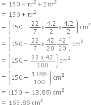 equals space 150 minus πr squared plus 2 πr squared
equals space 150 plus πr squared
equals space open parentheses 150 plus 22 over 7 straight x fraction numerator 4.2 over denominator 2 end fraction straight x fraction numerator 4.2 over denominator 2 end fraction close parentheses space cm squared
equals space open parentheses 150 plus 22 over 7 straight x 42 over 20 42 over 20 close parentheses space cm squared
equals space open parentheses 150 plus fraction numerator 33 space straight x space 42 over denominator 100 end fraction close parentheses space cm squared
equals space open parentheses 150 plus 1386 over 100 close parentheses space cm squared
equals space left parenthesis 150 space plus space 13.86 right parenthesis space cm squared
equals space 163.86 space cm squared