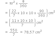 space space space space space equals space πr squared space straight x space straight theta over 360
space space space space space equals space open parentheses 22 over 7 straight x space 10 space straight x space 10 space straight x space 90 over 360 close parentheses space cm squared
space space space space space equals space open parentheses fraction numerator 11 space straight x space 10 space straight x space 10 over denominator 7 end fraction close parentheses space cm squared
space space space space space equals space 550 over 7 space equals space 78.57 space cm squared