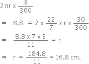 2 πr space straight x space straight theta over 360
rightwards double arrow space space space 8.8 space space equals space 2 space straight x space 22 over 7 space straight x space straight r space straight x space 30 over 360
rightwards double arrow space space space fraction numerator 8.8 space straight x space 7 space straight x space 3 over denominator 11 end fraction space equals space straight r space
rightwards double arrow space space space straight r space equals space fraction numerator 184.8 over denominator 11 end fraction equals 16.8 space cm.