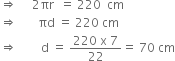 rightwards double arrow space space space space space 2 πr space space equals space 220 space space cm
rightwards double arrow space space space space space space space πd space equals space 220 space cm
rightwards double arrow space space space space space space space space straight d space equals space fraction numerator 220 space straight x space 7 over denominator 22 end fraction equals space 70 space cm