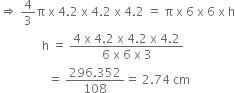 rightwards double arrow space 4 over 3 straight pi space straight x space 4.2 space straight x space 4.2 space straight x space 4.2 space equals space straight pi space straight x space 6 space straight x space 6 space straight x space straight h
space space space space space space space space space space space space space space straight h space equals space fraction numerator 4 space straight x space 4.2 space straight x space 4.2 space straight x space 4.2 over denominator 6 space straight x space 6 space straight x space 3 end fraction
space space space space space space space space space space space space space space space space equals space fraction numerator 296.352 over denominator 108 end fraction equals space 2.74 space cm