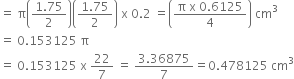 equals space straight pi open parentheses fraction numerator 1.75 over denominator 2 end fraction close parentheses open parentheses fraction numerator 1.75 over denominator 2 end fraction close parentheses space straight x space 0.2 space equals open parentheses fraction numerator straight pi space straight x space 0.6125 over denominator 4 end fraction close parentheses space cm cubed
equals space 0.153125 space straight pi
equals space 0.153125 space straight x space 22 over 7 space equals space fraction numerator 3.36875 over denominator 7 end fraction equals 0.478125 space cm cubed