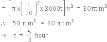 equals space open square brackets straight pi space straight x open parentheses 1 over 10 close parentheses squared straight x space 3000 straight t close square brackets straight m cubed space equals space 30 πt space straight m cubed
therefore space space space space 50 space straight pi space straight m cubed space space equals space 30 space straight pi space straight t space straight m cubed
rightwards double arrow space space space space straight t space equals space 5 over 3 space hour
space space space space space space space space space space