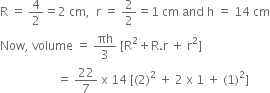 straight R space equals space 4 over 2 equals 2 space cm comma space space straight r space equals space 2 over 2 equals 1 space cm space and space straight h space equals space 14 space cm
Now comma space volume space equals space πh over 3 space left square bracket straight R squared plus straight R. straight r space plus space straight r squared right square bracket
space space space space space space space space space space space space space space space space space space space equals space 22 over 7 space straight x space 14 space left square bracket left parenthesis 2 right parenthesis squared space plus space 2 space straight x space 1 space plus space left parenthesis 1 right parenthesis squared right square bracket
space space space space space space space space space space space space