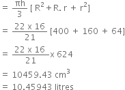 equals space πh over 3 space left square bracket space straight R squared plus straight R. space straight r space plus space straight r squared right square bracket
equals space fraction numerator 22 space straight x space 16 over denominator 21 end fraction space left square bracket 400 space plus space 160 space plus space 64 right square bracket
equals space fraction numerator 22 space straight x space 16 space over denominator 21 end fraction straight x space 624
equals space 10459.43 space cm cubed
equals space 10.45943 space litres