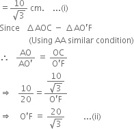 equals fraction numerator 10 over denominator square root of 3 end fraction space cm. space space space space... left parenthesis straight i right parenthesis
Since space space space increment AOC space minus space increment AO apostrophe straight F
space space space space space space space space space space space space space space left parenthesis Using space AA space similar space condition right parenthesis
therefore space space space fraction numerator AO over denominator AO apostrophe end fraction space equals space fraction numerator OC over denominator straight O apostrophe straight F end fraction
rightwards double arrow space space space 10 over 20 equals fraction numerator begin display style fraction numerator 10 over denominator square root of 3 end fraction end style over denominator straight O apostrophe straight F end fraction
rightwards double arrow space space space space straight O apostrophe straight F space equals space fraction numerator 20 over denominator square root of 3 end fraction space space space space space space space space space... left parenthesis ii right parenthesis