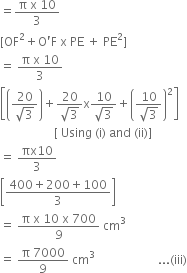 equals fraction numerator straight pi space straight x space 10 over denominator 3 end fraction
left square bracket OF squared plus straight O apostrophe straight F space straight x space PE space plus space PE squared right square bracket
equals space fraction numerator straight pi space straight x space 10 over denominator 3 end fraction
open square brackets open parentheses fraction numerator 20 over denominator square root of 3 end fraction close parentheses plus fraction numerator 20 over denominator square root of 3 end fraction straight x fraction numerator 10 over denominator square root of 3 end fraction plus open parentheses fraction numerator 10 over denominator square root of 3 end fraction close parentheses squared close square brackets
space space space space space space space space space space space space space space space space space space left square bracket space Using space left parenthesis straight i right parenthesis space and space left parenthesis ii right parenthesis right square bracket
equals space fraction numerator πx 10 over denominator 3 end fraction
open square brackets fraction numerator 400 plus 200 plus 100 over denominator 3 end fraction close square brackets
equals space fraction numerator straight pi space straight x space 10 space straight x space 700 over denominator 9 end fraction space cm cubed
equals space fraction numerator straight pi space 7000 over denominator 9 end fraction space cm cubed space space space space space space space space space space space space space space space space space space space space space... left parenthesis iii right parenthesis

space space space space space space space space space space space space space space space space space space space space