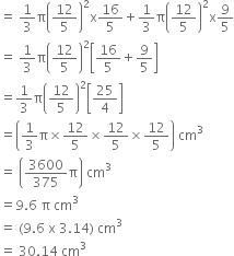 equals space 1 third straight pi open parentheses 12 over 5 close parentheses squared straight x 16 over 5 plus 1 third straight pi open parentheses 12 over 5 close parentheses squared straight x 9 over 5
equals space 1 third straight pi open parentheses 12 over 5 close parentheses squared open square brackets 16 over 5 plus 9 over 5 close square brackets
equals 1 third straight pi open parentheses 12 over 5 close parentheses squared open square brackets 25 over 4 close square brackets
equals open parentheses 1 third straight pi cross times 12 over 5 cross times 12 over 5 cross times 12 over 5 close parentheses space cm cubed
equals space open parentheses 3600 over 375 straight pi close parentheses space cm cubed
equals 9.6 space straight pi space cm cubed
equals space left parenthesis 9.6 space straight x space 3.14 right parenthesis space cm cubed
equals space 30.14 space cm cubed