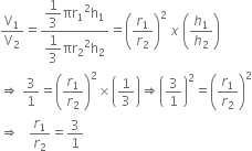 straight V subscript 1 over straight V subscript 2 equals fraction numerator begin display style 1 third end style πr subscript 1 squared straight h subscript 1 over denominator begin display style 1 third end style πr subscript 2 squared straight h subscript 2 end fraction equals open parentheses r subscript 1 over r subscript 2 close parentheses squared space x space open parentheses h subscript 1 over h subscript 2 close parentheses
rightwards double arrow space 3 over 1 equals open parentheses r subscript 1 over r subscript 2 close parentheses squared cross times open parentheses 1 third close parentheses rightwards double arrow open parentheses 3 over 1 close parentheses squared equals open parentheses r subscript 1 over r subscript 2 close parentheses squared
rightwards double arrow space space space r subscript 1 over r subscript 2 equals 3 over 1