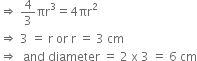 rightwards double arrow space 4 over 3 πr cubed equals 4 πr squared
rightwards double arrow space 3 space equals space straight r space or space straight r space equals space 3 space cm
rightwards double arrow space space and space diameter space equals space 2 space straight x space 3 space equals space 6 space cm