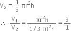 straight V subscript 2 equals 1 third πr squared straight h
therefore space space straight V subscript 1 over straight V subscript 2 equals fraction numerator πr squared straight h over denominator 1 divided by 3 space πt squared straight h end fraction equals 3 over 1