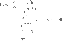 Now comma space space space space straight v subscript 1 over straight v subscript 2 equals fraction numerator πr squared straight h over denominator begin display style 1 third end style πR squared straight H end fraction
space space space space space space space space space space space space space space space space equals space fraction numerator πr squared straight h over denominator begin display style 1 third end style πr squared straight h end fraction space left square bracket because space straight r space equals space straight R comma space straight h space equals space straight H right square bracket
space space space space space space space space space space space space space space space space space equals space fraction numerator 1 over denominator begin display style 1 third end style end fraction equals 3 over 1