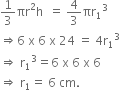 1 third πr squared straight h space space equals space 4 over 3 πr subscript 1 cubed
rightwards double arrow 6 space straight x space 6 space straight x space 24 space equals space 4 straight r subscript 1 cubed
rightwards double arrow space straight r subscript 1 cubed equals 6 space straight x space 6 space straight x space 6
rightwards double arrow space straight r subscript 1 equals space 6 space cm.