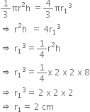 1 third πr squared straight h space equals 4 over 3 πr subscript 1 cubed
rightwards double arrow space straight r squared straight h space space equals space 4 straight r subscript 1 cubed
rightwards double arrow space straight r subscript 1 cubed equals 1 fourth straight r squared straight h
rightwards double arrow space straight r subscript 1 cubed equals 1 fourth straight x space 2 space straight x space 2 space straight x space 8
rightwards double arrow space straight r subscript 1 cubed equals space 2 space straight x space 2 space straight x space 2
rightwards double arrow space straight r subscript 1 equals space 2 space cm