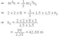 rightwards double arrow space space space πr squared straight h space equals space 1 third πr subscript 1 squared straight h subscript 1
rightwards double arrow space space space 2 space straight x space 2 space straight x space 8 space equals space 1 third straight x space 1.5 space straight x space 1.5 space straight x space straight h subscript 1
rightwards double arrow space space space straight h subscript 1 equals fraction numerator 2 space straight x space 2 space straight x space 8 space straight x space 3 over denominator 1.5 space straight x space 1.5 end fraction
space space space space space space space space space space space equals space fraction numerator 96 over denominator 2.25 end fraction equals 42.66 space straight m