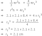 rightwards double arrow space space space space space space space 1 third πr squared straight h space space space equals space 4 over 3 πr subscript 1 cubed
rightwards double arrow space space space space space space space space straight r squared straight h space equals space 4 straight r subscript 1 cubed
rightwards double arrow space space space 2.1 space straight x space 2.1 space straight x space 8.4 space equals space 4 space straight x space straight r subscript 1 cubed
rightwards double arrow space space space straight r subscript 1 cubed space equals space fraction numerator 2.1 space straight x space 2.1 space straight x space 8.4 over denominator 4 end fraction
rightwards double arrow space space straight r subscript 1 cubed equals space 2.1 space straight x space 2.1 space straight x space 2.1
rightwards double arrow space space straight r subscript 1 space equals space 2.1 space cm