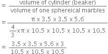 equals space fraction numerator volume space of space cylinder space left parenthesis beaker right parenthesis over denominator volume space of space one space sphereical space marbles end fraction
equals fraction numerator straight pi space straight x space 3.5 space straight x space 3.5 space straight x space 5.6 over denominator begin display style 4 over 3 end style xπ space straight x space 10.5 space straight x space 10.5 space straight x space 10.5 space straight x space 10.5 end fraction
equals space fraction numerator 3.5 space straight x space 3.5 space straight x space 5.6 space straight x space 3 over denominator 10.5 space straight x space 10.5 space straight x space 10.5 end fraction