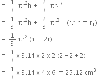 equals space 1 third space πr squared straight h space plus space 2 over 3 space πr subscript 1 cubed
equals space 1 third space πr squared straight h space plus space 2 over 3 space πr cubed space space space space space left parenthesis because space straight r space equals space straight r subscript 1 right parenthesis
equals space 1 third space πr squared space left parenthesis straight h space plus space 2 straight r right parenthesis
equals space 1 third straight x space 3.14 space straight x space 2 space straight x space 2 space left parenthesis 2 plus 2 plus 2 right parenthesis
equals space 1 third straight x space 3.14 space straight x space 4 space straight x space 6 space equals space 25.12 space cm cubed
