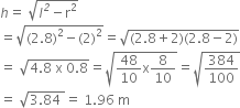 h equals space square root of l to the power of italic 2 minus straight r squared end root
equals square root of left parenthesis 2.8 right parenthesis squared minus left parenthesis 2 right parenthesis squared end root equals square root of left parenthesis 2.8 plus 2 right parenthesis left parenthesis 2.8 minus 2 right parenthesis end root
equals space square root of 4.8 space straight x space 0.8 end root equals square root of 48 over 10 straight x 8 over 10 end root equals square root of 384 over 100 end root
equals space square root of 3.84 space end root equals space 1.96 space straight m