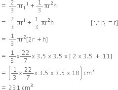 equals space 2 over 3 πr subscript 1 to the power of 1 plus 1 third πr squared straight h
equals space 2 over 3 πr to the power of 1 plus 1 third πr squared straight h space space space space space space space space space space space space space space space space space space space space space space space space space left square bracket because space straight r subscript 1 equals straight r right square bracket
equals space 1 third πr squared left square bracket 2 straight r space plus straight h right square bracket
equals space 1 third straight x 22 over 7 straight x space 3.5 space straight x space 3.5 space straight x space left square bracket space 2 space straight x space 3.5 space plus space 11 right square bracket
equals space open parentheses 1 third straight x 22 over 7 straight x space 3.5 space straight x space 3.5 space straight x space 18 close parentheses space cm cubed
equals space 231 space cm cubed space