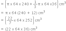 equals space open parentheses straight pi space straight x space 64 space straight x space 240 plus 1 third straight pi space straight x space 64 space straight x 36 close parentheses space cm cubed
equals space straight pi space straight x space 64 space left parenthesis 240 space plus space 12 right parenthesis space cm cubed
equals space open parentheses 22 over 7 straight x space 64 space straight x space 252 close parentheses space cm cubed
equals space left parenthesis 22 space straight x space 64 space straight x space 36 right parenthesis space cm cubed