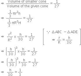 rightwards double arrow space fraction numerator Volume space of space smaller space cone space over denominator Volume space of space the space given space cone end fraction equals 1 over 27
rightwards double arrow space fraction numerator begin display style 1 third end style πr squared straight h over denominator begin display style 1 third end style πR squared straight H end fraction equals 1 over 27
rightwards double arrow space space straight r squared over straight R squared space straight x space straight h over 30 equals 1 over 27 space space space space space space space space space open square brackets table row cell table row cell because space increment ABC end cell cell negative increment ADE end cell end table end cell row cell rightwards double arrow space straight r over straight R equals straight h over 30 end cell end table close square brackets
rightwards double arrow space open parentheses straight h over 30 close parentheses cubed straight x straight h over 30 equals 1 over 27
rightwards double arrow space space open parentheses straight h over 30 close parentheses cubed straight x straight h over 30 equals 1 over 27
rightwards double arrow space space straight h over 30 equals 1 third




