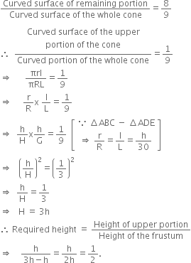 fraction numerator Curved space surface space of space remaining space portion over denominator Curved space surface space of space the space whole space cone end fraction equals 8 over 9
therefore space space fraction numerator table row cell table row cell table row cell Curved space surface space of space the space upper end cell row cell portion space of space the space cone end cell end table end cell end table end cell end table over denominator Curved space portion space of space the space whole space cone end fraction equals 1 over 9
rightwards double arrow space space space space space space πrl over πRL equals 1 over 9
rightwards double arrow space space space space space straight r over straight R straight x space straight l over straight L equals 1 over 9
rightwards double arrow space space straight h over straight H straight x straight h over straight G equals 1 over 9 space space open square brackets table row cell because space increment ABC space minus space increment ADE end cell row cell rightwards double arrow space straight r over straight R equals straight l over straight L equals straight h over 30 end cell end table close square brackets
rightwards double arrow space space space open parentheses straight h over straight H close parentheses squared equals open parentheses 1 third close parentheses squared
rightwards double arrow space space straight h over straight H equals 1 third
rightwards double arrow space space space straight H space equals space 3 straight h
therefore space Required space height space equals space fraction numerator Height space of space upper space portion over denominator Height space of space the space frustum end fraction
rightwards double arrow space space space space fraction numerator straight h over denominator 3 straight h minus straight h end fraction equals fraction numerator straight h over denominator 2 straight h end fraction equals 1 half.
