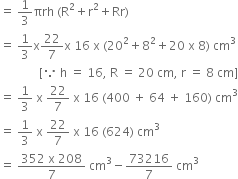 equals space 1 third πrh space left parenthesis straight R squared plus straight r squared plus Rr right parenthesis
equals space 1 third straight x 22 over 7 straight x space 16 space straight x space left parenthesis 20 squared plus 8 squared plus 20 space straight x space 8 right parenthesis space cm cubed
space space space space space space space space space space space space space left square bracket because space straight h space equals space 16 comma space straight R space equals space 20 space cm comma space straight r space equals space 8 space cm right square bracket
equals space 1 third space straight x space 22 over 7 space straight x space 16 space left parenthesis 400 space plus space 64 space plus space 160 right parenthesis space cm cubed
equals space 1 third space straight x space 22 over 7 space straight x space 16 space left parenthesis 624 right parenthesis space cm cubed
equals space fraction numerator 352 space straight x space 208 over denominator 7 end fraction space cm cubed minus 73216 over 7 space cm cubed