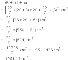 equals space left parenthesis straight R space plus straight r right parenthesis space straight l space plus space πr squared
equals space open square brackets 22 over 7 straight x left parenthesis 20 plus 8 right parenthesis space straight x space 20 plus 22 over 7 space straight x space left parenthesis 8 right parenthesis squared close square brackets space cm squared
equals space 22 over 7 space left square bracket 28 space straight x space 20 space plus space 64 right square bracket space cm squared
equals space 22 over 7 space straight x space left square bracket 560 space plus space 64 right square bracket space cm squared
equals space 22 over 7 space straight x space left square bracket 624 right square bracket space cm squared
equals space 13728 over 7 space cm squared space equals space 1961.1428 space cm squared
equals space 1961.14 space cm squared