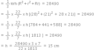 equals space 1 third πrh space left parenthesis straight R squared plus straight r squared plus Rr right parenthesis space equals space 28490
equals space 1 third space straight x space 22 over 7 space straight x space straight h space left square bracket left parenthesis 28 right parenthesis squared plus left parenthesis 21 right parenthesis squared space plus space 28 space straight x space 21 right parenthesis right square bracket space equals space 28490
equals space 1 third space straight x space 22 over 7 space straight x space straight h space left square bracket 784 plus 441 plus 588 right square bracket space equals space 28490
equals space 1 third space straight x space 22 over 7 space straight x space straight h space left square bracket space 1813 space right square bracket space equals space 28490
equals space straight h space equals space fraction numerator 28490 space straight x space 3 space straight x space 7 over denominator 22 space straight x space 1813 end fraction space equals space 15 space cm space