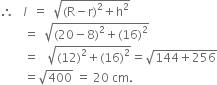 therefore space space space l italic space space equals space space square root of left parenthesis straight R minus straight r right parenthesis squared plus straight h squared end root
space space space space space space space space equals space space square root of left parenthesis 20 minus 8 right parenthesis squared plus left parenthesis 16 right parenthesis squared end root
space space space space space space space space equals space space space square root of left parenthesis 12 right parenthesis squared plus left parenthesis 16 right parenthesis squared end root equals square root of 144 plus 256 end root
space space space space space space space space equals square root of 400 space equals space 20 space cm.
space space