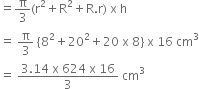 equals straight pi over 3 left parenthesis straight r squared plus straight R squared plus straight R. straight r right parenthesis space straight x space straight h
equals space straight pi over 3 space left curly bracket 8 squared plus 20 squared plus 20 space straight x space 8 right curly bracket space straight x space 16 space cm cubed
equals space fraction numerator 3.14 space straight x space 624 space straight x space 16 over denominator 3 end fraction space cm cubed