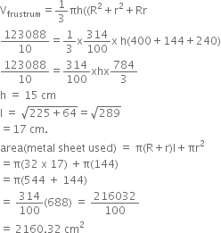 straight V subscript frustrum equals 1 third πh left parenthesis left parenthesis straight R squared plus straight r squared plus Rr
123088 over 10 equals 1 third straight x 314 over 100 straight x space straight h left parenthesis 400 plus 144 plus 240 right parenthesis
123088 over 10 equals 314 over 100 xhx 784 over 3
straight h space equals space 15 space cm
straight l space equals space square root of 225 plus 64 end root equals square root of 289
equals 17 space cm.
area left parenthesis metal space sheet space used right parenthesis space equals space straight pi left parenthesis straight R plus straight r right parenthesis straight l plus πr squared
equals straight pi left parenthesis 32 space straight x space 17 right parenthesis space plus straight pi left parenthesis 144 right parenthesis
equals straight pi left parenthesis 544 space plus space 144 right parenthesis
equals space 314 over 100 left parenthesis 688 right parenthesis space equals space 216032 over 100
equals space 2160.32 space cm squared space