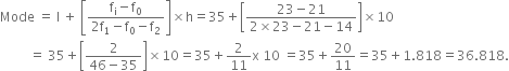 Mode space equals space straight l space plus space open square brackets fraction numerator straight f subscript straight i minus straight f subscript 0 over denominator 2 straight f subscript 1 minus straight f subscript 0 minus straight f subscript 2 end fraction close square brackets cross times straight h equals 35 plus open square brackets fraction numerator 23 minus 21 over denominator 2 cross times 23 minus 21 minus 14 end fraction close square brackets cross times 10
space space space space space space space space space equals space 35 plus open square brackets fraction numerator 2 over denominator 46 minus 35 end fraction close square brackets cross times 10 equals 35 plus 2 over 11 straight x space 10 space equals 35 plus 20 over 11 equals 35 plus 1.818 equals 36.818.