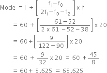 Mode space equals space straight i space plus space open square brackets fraction numerator straight f subscript straight i minus straight f subscript 0 over denominator 2 straight f subscript straight i minus straight f subscript 0 minus straight f subscript 2 end fraction close square brackets space straight x space straight h
space space space space space space space space equals space 60 space plus space open square brackets fraction numerator 61 minus 52 over denominator 2 space straight x space 61 space minus 52 minus 38 end fraction close square brackets space straight x space 20
space space space space space space space space equals space 60 plus open square brackets fraction numerator 9 over denominator 122 minus 90 end fraction close square brackets space straight x space 20
space space space space space space space space equals space 60 space plus space 9 over 32 space straight x space 20 space equals space 60 space plus 45 over 8
space space space space space space space space equals space 60 plus space 5.625 space equals space 65.625