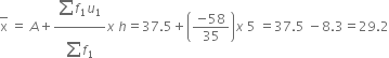 top enclose straight x space equals space A plus fraction numerator begin display style sum from blank to blank of end style f subscript 1 u subscript 1 over denominator begin display style sum from blank to blank of end style f subscript 1 end fraction x space h equals 37.5 plus open parentheses fraction numerator negative 58 over denominator 35 end fraction close parentheses x space 5 space equals 37.5 space minus 8.3 equals 29.2