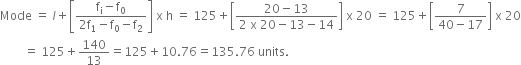 Mode space equals space l plus open square brackets fraction numerator straight f subscript straight i minus straight f subscript 0 over denominator 2 straight f subscript 1 minus straight f subscript 0 minus straight f subscript 2 end fraction close square brackets space straight x space straight h space equals space 125 plus open square brackets fraction numerator 20 minus 13 over denominator 2 space straight x space 20 minus 13 minus 14 end fraction close square brackets space straight x space 20 space equals space 125 plus open square brackets fraction numerator 7 over denominator 40 minus 17 end fraction close square brackets space straight x space 20
space space space space space space space space equals space 125 plus 140 over 13 equals 125 plus 10.76 equals 135.76 space units.