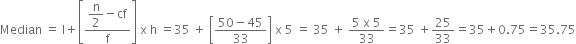 Median space equals space straight l plus open square brackets fraction numerator begin display style straight n over 2 end style minus cf over denominator straight f end fraction close square brackets space straight x space straight h space equals 35 space plus space open square brackets fraction numerator 50 minus 45 over denominator 33 end fraction close square brackets space straight x space 5 space equals space 35 space plus space fraction numerator 5 space straight x space 5 over denominator 33 end fraction equals 35 space plus 25 over 33 equals 35 plus 0.75 equals 35.75