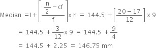 Median space equals straight l plus open square brackets fraction numerator begin display style straight n over 2 end style minus cf over denominator straight f end fraction close square brackets straight x space straight h space equals space 144.5 space plus open square brackets fraction numerator 20 minus 17 over denominator 12 end fraction close square brackets space straight x space 9
space space space space space space space space space space space equals space 144.5 space plus 3 over 12 straight x space 9 space equals space 144.5 space plus 9 over 4
space space space space space space space space space space space equals space 144.5 space plus space 2.25 space equals space 146.75 space mm