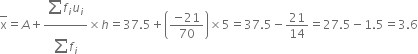 top enclose straight x equals A plus fraction numerator begin display style sum from blank to blank of end style f subscript i u subscript i over denominator begin display style sum from blank to blank of end style f subscript i end fraction cross times h equals 37.5 plus open parentheses fraction numerator negative 21 over denominator 70 end fraction close parentheses cross times 5 equals 37.5 minus 21 over 14 equals 27.5 minus 1.5 equals 3.6